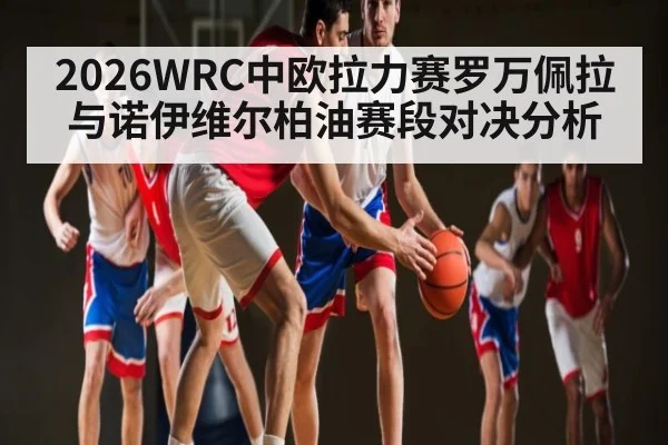2026WRC中欧拉力赛罗万佩拉与诺伊维尔柏油赛段对决分析 - kaiyun